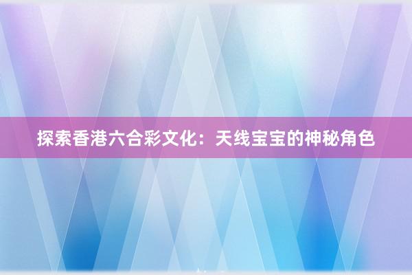 探索香港六合彩文化：天线宝宝的神秘角色